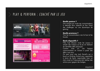PLAY & PERFORM : COACHÉ PAR LE JEU
Quelle posture ?
Une marque qui incite ses consommateurs
à atteindre leurs objectifs en leur ﬁxant
des challenges via une dynamique de
gaming
Quelle promesse ?
Tirer les consommateurs vers le haut et les
booster
Quels dispositifs ?
Nike Fuel Mission incite les joueurs à
remplir des niveaux sur le jeu en réalisant
de véritables déﬁs physiques.
Contrex mise sur une logique
communautaire en incitant à poser des
déﬁs à ses amis.
On peut aussi citer Jack Daniel’s qui a
lancé sa Drinking School pour apprendre
à boire de façon responsable avec un
club virtuel où l’internaute doit réaliser des
actions pour gagner des badges.
 