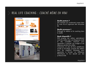 Quelle posture ?
Des marques qui soutiennent jusque dans
la vraie vie en organisant des rencontres
IRL.
Quelle promesse ?
Prolonger la relation et le coaching dans
la réalité
Quels dispositifs ?
ING propose des ateliers spécialement
avant les soldes avec une blogueuse mode
et des conseillers bancaire pour
apprendre à maitriser son budget et ses
dépenses pendant les soldes.
Castorama, en plus de leurs plateformes
d’aide au bricolage, propose des ateliers
dans les magasins physiques pour
apprendre à bricoler sur différentes
thématiques, le tout épaulé par des
professionnels
REAL LIFE COACHING : COACHÉ MÊME EN VRAI
 