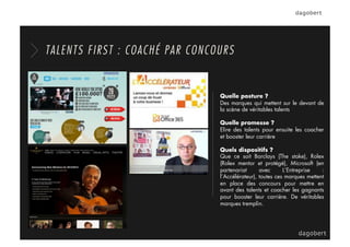 Quelle posture ?
Des marques qui mettent sur le devant de
la scène de véritables talents
Quelle promesse ?
Elire des talents pour ensuite les coacher
et booster leur carrière
Quels dispositifs ?
Que ce soit Barclays (The stake), Rolex
(Rolex mentor et protégé), Microsoft (en
partenariat avec L’Entreprise :
l’Accélérateur), toutes ces marques mettent
en place des concours pour mettre en
avant des talents et coacher les gagnants
pour booster leur carrière. De véritables
marques tremplin.
TALENTS FIRST : COACHÉ PAR CONCOURS
 