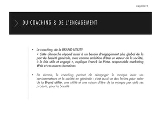   Le coaching, de la BRAND UTILITY
« Cette démarche répond aussi à un besoin d'engagement plus global de la
part de Société générale, avec comme ambition d'être un acteur de la société,
à la fois utile et engagé », explique Franck La Pinta, responsable marketing
Web et ressources humaines
  En somme, le coaching permet de réengager la marque avec ses
consommateurs et la société en générale : c’est aussi un des leviers pour créer
de la Brand utility, une utilité et une raison d’être de la marque par delà ses
produits, pour la Société
DU COACHING & DE L’ENGAGEMENT
 