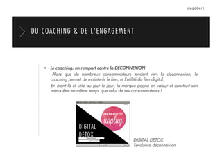   Le coaching, un rempart contre la DÉCONNEXION
Alors que de nombreux consommateurs tendent vers la déconnexion, le
coaching permet de maintenir le lien, et l’utilité du lien digital.
En étant là et utile au jour le jour, la marque gagne en valeur et construit son
mieux être en même temps que celui de ses consommateurs !
DU COACHING & DE L’ENGAGEMENT
DIGITAL DETOX
Tendance déconnexion
 