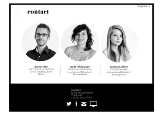 contact
LAURE FRÉMICOURT
PLANNEUR STRATÉGIQUE
laure.fremicourt@dagobert.fr
@lortweetsberlin
SOLANGE DERREY
DIGITAL PLANNER
solange.derrey@dagobert.fr
@SolangeDerrey
CONTACT
39 RUE DES MATHURINS
75008 PARIS
+ 33 (0)1 56 03 99 80
JÉRÉMIE ABRIC
DIRECTEUR DE LA STRATÉGIE
jeremie.abric@dagobert.fr
@jabric
 