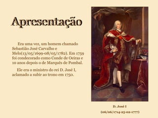 Era uma vez, um homem chamado Sebastião José Carvalho e Melo(13/05/1699-08/05/1782). Em 1759 foi condecorado como Conde de Oeiras e 10 anos depois o de Marquês de Pombal. Ele era o ministro do rei D. José I, aclamado a subir ao trono em 1750. D. José I (06/06/1714-25-02-1777) Apresentação