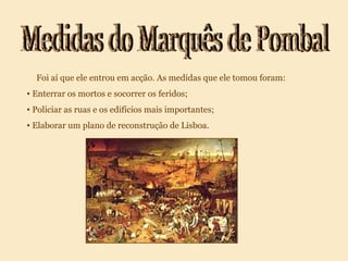Medidas do Marquês de Pombal Foi aí que ele entrou em acção. As medidas que ele tomou foram: Enterrar os mortos e socorrer os feridos; Policiar as ruas e os edifícios mais importantes; Elaborar um plano de reconstrução de Lisboa.
