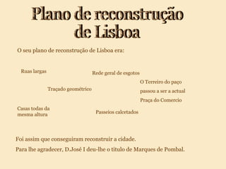 Plano de reconstrução de Lisboa O seu plano de reconstrução de Lisboa era: Foi assim que conseguiram reconstruir a cidade. Para lhe agradecer, D.José I deu-lhe o titulo de Marques de Pombal. Ruas largas Traçado geométrico Passeios calcetados Casas todas da mesma altura Rede geral de esgotos O Terreiro do paço passou a ser a actual Praça do Comercio