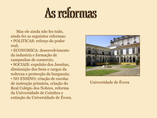 As reformas Mas ele ainda não fez tudo, ainda fez as seguintes reformas: POLITICAS: reforço do poder real; ECONOMICA: desenvolvimento da industria e formação de campanhas de comercio; SOCIAIS: expulsão dos Jesuítas, diminuição dos bens e cargos da nobreza e protecção da burguesia; NO ENSINO: criação de escolas de instrução primária, criação do Real Colégio dos Nobres, reforma da Universidade de Coimbra e extinção da Universidade de Évora. Universidade de Évora