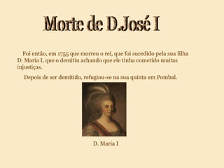 Morte de D.José I Foi então, em 1755 que morreu o rei, que foi sucedido pela sua filha D. Maria I, que o demitiu achando que ele tinha cometido muitas injustiças. Depois de ser demitido, refugiou-se na sua quinta em Pombal. D. Maria I