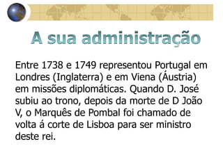 Entre 1738 e 1749 representou Portugal em
Londres (Inglaterra) e em Viena (Áustria)
em missões diplomáticas. Quando D. José
subiu ao trono, depois da morte de D João
V, o Marquês de Pombal foi chamado de
volta á corte de Lisboa para ser ministro
deste rei.
 