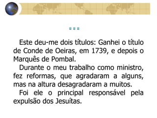 Este deu-me dois títulos: Ganhei o título
de Conde de Oeiras, em 1739, e depois o
Marquês de Pombal.
Durante o meu trabalho como ministro,
fez reformas, que agradaram a alguns,
mas na altura desagradaram a muitos.
Foi ele o principal responsável pela
expulsão dos Jesuítas.
 