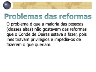 O problema é que a maioria das pessoas
(classes altas) não gostavam das reformas
que o Conde de Oeiras estava a fazer, pois
lhes tiravam privilégios e impedia-os de
fazerem o que queriam.
 