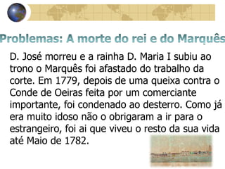 D. José morreu e a rainha D. Maria I subiu ao
trono o Marquês foi afastado do trabalho da
corte. Em 1779, depois de uma queixa contra o
Conde de Oeiras feita por um comerciante
importante, foi condenado ao desterro. Como já
era muito idoso não o obrigaram a ir para o
estrangeiro, foi ai que viveu o resto da sua vida
até Maio de 1782.
 