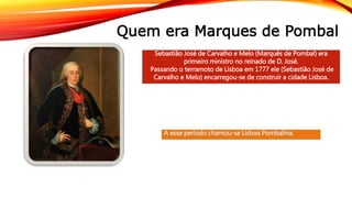 Quem era Marques de Pombal
Sebastião José de Carvalho e Melo (Marquês de Pombal) era
primeiro ministro no reinado de D. José.
Passando o terramoto de Lisboa em 1777 ele (Sebastião José de
Carvalho e Melo) encarregou-se de construir a cidade Lisboa.
A esse período chamou-se Lisboa Pombalina.
 
