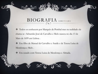 BIOGRAFIA A B R E V I A D A
 Todos os conhecem por Marquês de Pombal mas na realidade ele
chama-se : Sebastião José de Carvalho e Melo nasceu no dia 13 de
Maio de 1699 em Lisboa .
 Era filho de Manuel de Carvalho e Ataíde e de Teresa Luísa de
Mendonça e Melo .
 Era casado com Teresa Luiza de Mendonça e Almada.
 