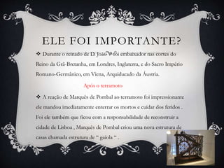 ELE FOI IMPORTANTE?
 Durante o reinado de D. João V foi embaixador nas cortes do
Reino da Grã-Bretanha, em Londres, Inglaterra, e do Sacro Império
Romano-Germânico, em Viena, Arquiducado da Áustria.
Após o terramoto
 A reação de Marquês de Pombal ao terramoto foi impressionante
ele mandou imediatamente enterrar os mortos e cuidar dos feridos .
Foi ele também que ficou com a responsabilidade de reconstruir a
cidade de Lisboa , Marquês de Pombal criou uma nova estrutura de
casas chamada estrutura de “ gaiola “ .
 