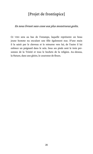 [Projet de frontispice]

   En nous livrant sans cesse aux plus monstrueux goûts.


CE VERS sera au bas de l’estampe, laquelle représente un beau
jeune homme nu enculant une fille également nue. D’une main
il la saisit par le cheveux et le retourne vers lui, de l’autre il lui
enfonce un poignard dans le sein. Sous ses pieds sont le trois per-
sonnes de la Trinité et tous le hochets de la religion. Au–dessus,
la Nature, dans une gloire, le couronne de fleurs.




                                  26
 
