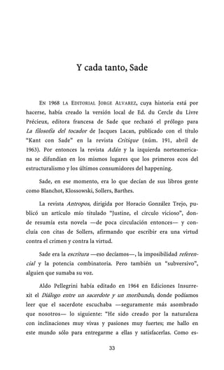Y cada tanto, Sade


     EN 1968 LA EDITORIAL JORGE ALVAREZ, cuya historia está por
hacerse, había creado la versión local de Ed. du Cercle du Livre
Précieux, editora francesa de Sade que rechazó el prólogo para
La filosofía del tocador de Jacques Lacan, publicado con el título
“Kant con Sade” en la revista Critique (núm. 191, abril de
1963). Por entonces la revista Adán y la izquierda norteamerica-
na se difundían en los mismos lugares que los primeros ecos del
estructuralismo y los últimos consumidores del happening.

     Sade, en ese momento, era lo que decían de sus libros gente
como Blanchot, Klossowski, Sollers, Barthes.

     La revista Antropos, dirigida por Horacio González Trejo, pu-
blicó un artículo mío titulado “Justine, el círculo vicioso”, don-
de resumía esta novela —de poca circulación entonces— y con-
cluía con citas de Sollers, afirmando que escribir era una virtud
contra el crimen y contra la virtud.

     Sade era la escritura —eso decíamos—, la imposibilidad referen-
cial y la potencia combinatoria. Pero también un “subversivo”,
alguien que sumaba su voz.

     Aldo Pellegrini había editado en 1964 en Ediciones Insurre-
xit el Diálogo entre un sacerdote y un moribundo, donde podíamos
leer que el sacerdote escuchaba —seguramente más asombrado
que nosotros— lo siguiente: “He sido creado por la naturaleza
con inclinaciones muy vivas y pasiones muy fuertes; me hallo en
este mundo sólo para entregarme a ellas y satisfacerlas. Como es-

                                  33
 