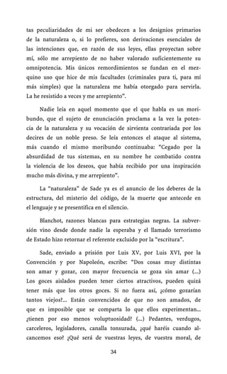 tas peculiaridades de mi ser obedecen a los designios primarios
de la naturaleza o, si lo prefieres, son derivaciones esenciales de
las intenciones que, en razón de sus leyes, ellas proyectan sobre
mí, sólo me arrepiento de no haber valorado suficientemente su
omnipotencia. Mis únicos remordimientos se fundan en el mez-
quino uso que hice de mis facultades (criminales para ti, para mí
más simples) que la naturaleza me había otorgado para servirla.
La he resistido a veces y me arrepiento”.

     Nadie leía en aquel momento que el que habla es un mori-
bundo, que el sujeto de enunciación proclama a la vez la poten-
cia de la naturaleza y su vocación de sirvienta contrariada por los
decires de un noble preso. Se leía entonces el ataque al sistema,
más cuando el mismo moribundo continuaba: “Cegado por la
absurdidad de tus sistemas, en su nombre he combatido contra
la violencia de los deseos, que había recibido por una inspiración
mucho más divina, y me arrepiento”.

     La “naturaleza” de Sade ya es el anuncio de los deberes de la
estructura, del misterio del código, de la muerte que antecede en
el lenguaje y se presentifica en el silencio.

     Blanchot, razones blancas para estrategias negras. La subver-
sión vino desde donde nadie la esperaba y el llamado terrorismo
de Estado hizo retornar el referente excluido por la “escritura”.

     Sade, enviado a prisión por Luis XV, por Luis XVI, por la
Convención y por Napoleón, escribe: “Dos cosas muy distintas
son amar y gozar, con mayor frecuencia se goza sin amar (...)
Los goces aislados pueden tener ciertos atractivos, pueden quizá
tener más que los otros goces. Si no fuera así, ¿cómo gozarían
tantos viejos?... Están convencidos de que no son amados, de
que es imposible que se comparta lo que ellos experimentan...
¿tienen por eso menos voluptuosidad? (...) Pedantes, verdugos,
carceleros, legisladores, canalla tonsurada, ¿qué haréis cuando al-
cancemos eso? ¿Qué será de vuestras leyes, de vuestra moral, de

                                     34
 