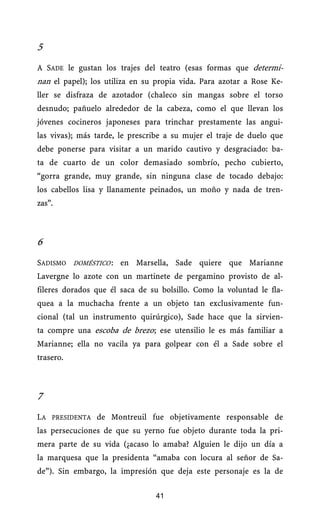 5
A SADE le gustan los trajes del teatro (esas formas que determi-
nan el papel); los utiliza en su propia vida. Para azotar a Rose Ke-
ller se disfraza de azotador (chaleco sin mangas sobre el torso
desnudo; pañuelo alrededor de la cabeza, como el que llevan los
jóvenes cocineros japoneses para trinchar prestamente las angui-
las vivas); más tarde, le prescribe a su mujer el traje de duelo que
debe ponerse para visitar a un marido cautivo y desgraciado: ba-
ta de cuarto de un color demasiado sombrío, pecho cubierto,
“gorra grande, muy grande, sin ninguna clase de tocado debajo:
los cabellos lisa y llanamente peinados, un moño y nada de tren-
zas”.



6
SADISMO DOMÉSTICO.: en Marsella, Sade quiere que Marianne
Lavergne lo azote con un martinete de pergamino provisto de al-
fileres dorados que él saca de su bolsillo. Como la voluntad le fla-
quea a la muchacha frente a un objeto tan exclusivamente fun-
cional (tal un instrumento quirúrgico), Sade hace que la sirvien-
ta compre una escoba de brezo ; ese utensilio le es más familiar a
                                .



Marianne; ella no vacila ya para golpear con él a Sade sobre el
trasero.



7
LA PRESIDENTA de Montreuil fue objetivamente responsable de
las persecuciones de que su yerno fue objeto durante toda la pri-
mera parte de su vida (¿acaso lo amaba? Alguien le dijo un día a
la marquesa que la presidenta “amaba con locura al señor de Sa-
de”). Sin embargo, la impresión que deja este personaje es la de

                                    41
 