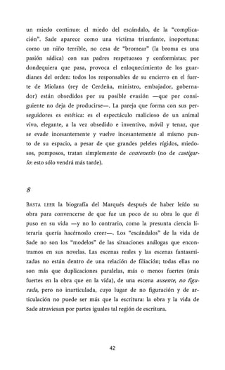 un miedo continuo: el miedo del escándalo, de la “complica-
ción”. Sade aparece como una víctima triunfante, inoportuna:
como un niño terrible, no cesa de “bromear” (la broma es una
pasión sádica) con sus padres respetuosos y conformistas; por
dondequiera que pasa, provoca el enloquecimiento de los guar-
dianes del orden: todos los responsables de su encierro en el fuer-
te de Miolans (rey de Cerdeña, ministro, embajador, goberna-
dor) están obsedidos por su posible evasión —que por consi-
guiente no deja de producirse—. La pareja que forma con sus per-
seguidores es estética: es el espectáculo malicioso de un animal
vivo, elegante, a la vez obsedido e inventivo, móvil y tenaz, que
se evade incesantemente y vuelve incesantemente al mismo pun-
to de su espacio, a pesar de que grandes peleles rígidos, miedo-
sos, pomposos, tratan simplemente de contenerlo (no de castigar-
lo : esto sólo vendrá más tarde).
    .




8
BASTA LEER la biografía del Marqués después de haber leído su
obra para convencerse de que fue un poco de su obra lo que él
puso en su vida —y no lo contrario, como la presunta ciencia li-
teraria quería hacérnoslo creer—. Los “escándalos” de la vida de
Sade no son los “modelos” de las situaciones análogas que encon-
tramos en sus novelas. Las escenas reales y las escenas fantasmi-
zadas no están dentro de una relación de filiación; todas ellas no
son más que duplicaciones paralelas, más o menos fuertes (más
fuertes en la obra que en la vida), de una escena ausente, no figu-
rada, pero no inarticulada, cuyo lugar de no figuración y de ar-
ticulación no puede ser más que la escritura: la obra y la vida de
Sade atraviesan por partes iguales tal región de escritura.




                                    42
 