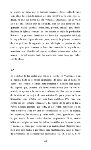 la muerte de Sade, por el discurso burgués (Royer–Collard, Jules
Jain, etc.). La segunda prisión de Sade (dentro de la cual está to-
davía, ya que sus libros no son vendidos libremente) no es ya el
acto de una familia que se defiende, sino de una completa ma-
quinaria estatal (justicia, enseñanza, prensa, crítica) que, desfa-
lleciente la Iglesia, censura las costumbres y regla la producción
literaria. La primera detención de Sade fue segregativa (cínica);
la segunda fue (sigue siendo) penal, moral; la primera provenía
de una práctica, la segunda de una ideología; la prueba de ello
está en que, para encerrar a Sade, fue necesario la segunda vez
movilizar una filosofía del sujeto, mudada enteramente sobre la
norma y la infracción: Sade fue encerrado como loco por haber
escrito libros.



12
EN ALGUNAS de las cartas que recibe o escribe en Vincennes o en
la Bastilla, Sade ve o coloca enunciados de cifras que él llama se-
ñales. Tales señales le sirven para imaginar o inclusive leer (cuan-
do supone que, puestas allí intencionadamente por su corres-
ponsal, escaparon a la censura) el número de días que lo separan
de la visita de su mujer, de una autorización para pasear o de su
liberación; tales señales son más bien maléficas (“Se hace uso
contra mí del sistema cifrado...”). La manía de la cifra se lee a
varios niveles; primero que todo, el del redán neurótico: en su
obra novelesca, Sade no cesa de contabilizar: las clases de sujetos,
los orgasmos, las víctimas; y sobre todo, como Ignacio de Loyo-
la, por medio de una vuelta obsesiva propiamente dicha, conta-
biliza sus propios olvidos, las faltas cometidas en la numeración;
y además la cifra, por trastornar una racionalidad (digamos más
bien que está hecha a propósito para trastornarla), tiene el poder
de determinar un sacudimiento surrealista: “El 18, a las 9, el re-


                                46
 