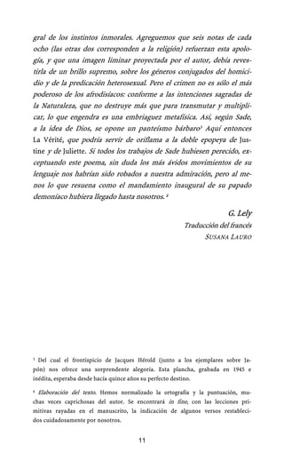 gral de los instintos inmorales. Agreguemos que seis notas de cada
ocho (las otras dos corresponden a la religión) refuerzan esta apolo-
gía, y que una imagen liminar proyectada por el autor, debía reves-
tirla de un brillo supremo, sobre los géneros conjugados del homici-
dio y de la predicación heterosexual. Pero el crimen no es sólo el más
poderoso de los afrodisíacos: conforme a las intenciones sagradas de
la Naturaleza, que no destruye más que para transmutar y multipli-
car, lo que engendra es una embriaguez metafísica. Así, según Sade,
a la idea de Dios, se opone un panteísmo bárbaro3 Aquí entonces
La Vérité, que podría servir de oriflama a la doble epopeya de Jus-
tine y de Juliette. Si todos los trabajos de Sade hubiesen perecido, ex-
ceptuando este poema, sin duda los más ávidos movimientos de su
lenguaje nos habrían sido robados a nuestra admiración, pero al me-
nos lo que resuena como el mandamiento inaugural de su papado
demoníaco hubiera llegado hasta nosotros. 4

                                                                         G. Lely
                                                           Traducción del francés
                                                                 SUSANA LAURO




3   Del cual el frontispicio de Jacques Hérold (junto a los ejemplares sobre Ja-
pón) nos ofrece una sorprendente alegoría. Esta plancha, grabada en 1945 e
inédita, esperaba desde hacía quince años su perfecto destino.

4 Elaboración del texto. Hemos normalizado la ortografía y la puntuación, mu-
chas veces caprichosas del autor. Se encontrará in fine, con las lecciones pri-
mitivas rayadas en el manuscrito, la indicación de algunos versos restableci-
dos cuidadosamente por nosotros.


                                         11
 