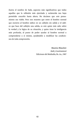 ilustra el nombre de Sade, aspectos más significativos que todos
aquellos que la reflexión más ejercitada y esclarecida nos haya
permitido concebir hasta ahora. No decimos que este pensa-
miento sea viable. Pero nos muestra que entre el hombre normal
que encierra al hombre sádico en un callejón sin salida y el sádi-
co que hace del callejón una salida, es este quien más sabe sobre
la verdad y la lógica de su situación, y quien tiene la inteligencia
más profunda, al punto de poder ayudar al hombre normal a
comprenderse a sí mismo, ayudándole a modificar las condicio-
nes de toda comprensión.



                                                  Maurice Blanchot
                                                 Sade y Lautreamont
                                Ediciones del Mediodía, Bs. As., 1967




                                62
 