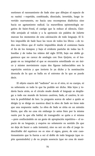 sostienen el razonamiento de Sade sino que dibujan el espacio de
su razón) —repetido, combinado, disociado, invertido, luego in-
vertido nuevamente, no hacia una recompensa dialéctica sino
hacia un agotamiento radical. La maravillosa epistemología ne-
gativa de Saint–Fond, el castigo que la reduce al silencio, Clair-
ville arrojado al volcán y a la apoteosis sin palabra de Juliette
marcan los momentos de esta calcinación de todo lenguaje. El li-
bro imposible de Sade hace las veces de todos los libros —de to-
dos esos libros que él vuelve imposibles desde el comienzo hasta
el fin de los tiempos: y bajo el evidente pastiche de todas las fi-
losofías y de todos los relatos del siglo XVIII, bajo ese doble gi-
gantesco que no carece de analogía con Don Quijote, es el len-
guaje en su integridad el que se encuentra esterilizado en un úni-
co y mismo movimiento cuyas dos figuras indisociables son la
repetición estricta y que invierte lo ya dicho y la nominación
desnuda de lo que se halla en el extremo de lo que se puede
decir.

         El objeto exacto del “sadismo” no es el otro, ni su cuerpo, ni
su soberanía: es todo lo que ha podido ser dicho. Más lejos y to-
davía hacia atrás, es el círculo mudo donde el lenguaje se desplie-
ga: a todo ese mundo de lectores cautivos, Sade, el cautivo, le rei-
tera la posibilidad de leer. La pregunta acerca de saber a quién se
dirigía (y se dirige en nuestros días) la obra de Sade no tiene más
que una respuesta: nadie. La obra de Sade se sitúa en un extraño
límite, que ella no cesa sin embargo (o antes bien por la misma
razón por la que ella habla) de transgredir: se quita a sí misma
—pero confiscándolo en un gesto de apropiación repetitiva— el es-
pacio de su lenguaje; y esquiva no solamente su sentido (lo que
no deja de hacer a cada instante), sino su ser: en ella el juego in-
descifrable del equívoco no es sino el signo, grave, de este cues-
tionamiento que la fuerza a ser el doble de todo lenguaje (que re-
pite quemándolo) y de su propia ausencia (que no cesa de mani-


                                    70
 