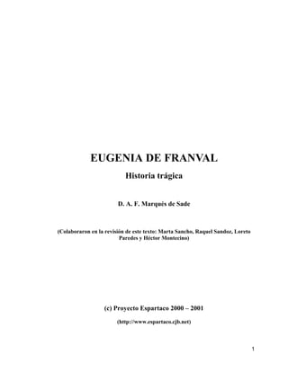 EUGENIA DE FRANVAL
                           Historia trágica


                        D. A. F. Marqués de Sade



(Colaboraron en la revisión de este texto: Marta Sancho, Raquel Sandoz, Loreto
                         Paredes y Héctor Montecino)




                  (c) Proyecto Espartaco 2000 – 2001

                        (http://www.espartaco.cjb.net)



                                                                                 1
 