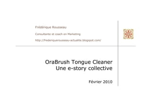 Frédérique Rousseau

Consultante et coach en Marketing

http://frederiquerousseau-actualite.blogspot.com/




       OraBrush Tongue Cleaner
          Une e-story collective

                                       Février 2010
 
