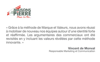 « Grâce à la méthode de Marque et Valeurs, nous avons réussi
à mobiliser de nouveau nos équipes autour d’une identité forte
et réaffirmée. Les argumentaires des commerciaux ont été
revisités en y incluant les valeurs révélées par cette méthode
innovante. »
Vincent de Monval
Responsable Marketing et Communication
Pour la Vie .
 