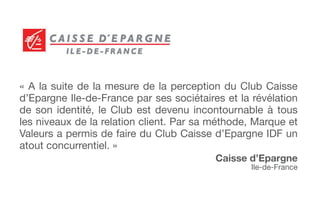 « A la suite de la mesure de la perception du Club Caisse
d’Epargne Ile-de-France par ses sociétaires et la révélation
de son identité, le Club est devenu incontournable à tous
les niveaux de la relation client. Par sa méthode, Marque et
Valeurs a permis de faire du Club Caisse d’Epargne IDF un
atout concurrentiel. »
Caisse d’Epargne
Ile-de-France
 