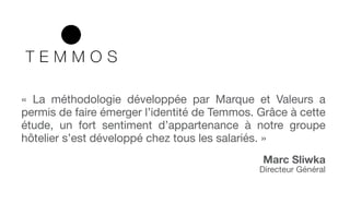 « La méthodologie développée par Marque et Valeurs a
permis de faire émerger l’identité de Temmos. Grâce à cette
étude, un fort sentiment d’appartenance à notre groupe
hôtelier s’est développé chez tous les salariés. »
Marc Sliwka
Directeur Général
 