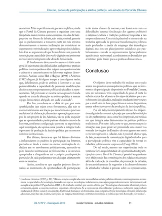 Internet, canais de participação e efeitos políticos: um estudo do Portal da Câmara
Vol. 12 Nº 2 - maio/agosto 2010 revista Fronteiras - estudos midiáticos 91
7
Conforme Arterton (1987,p.28),“Há uma relação complicada entre necessidades sociais,padrões culturais,constrangimentos econô-
micos e capacidades da tecnologia, fazendo com que as tecnologias, isoladamente, não sejam preponderantemente determinantes de
sua aplicação política”(Papacharissi,2002,p.20,tradução minha),por sua vez,afirma que “Tecnologias relacionadas à Internet podem,
certamente, ajudar a conectar, motivar e organizar a divergência. Se a expressão de discordância é poderosa o suficiente para produzir
mudanças de efeitos sociais é uma questão de atividade humana e um tema ainda mais complexo.Novas tecnologias oferecem ferramentas
adicionais, mas elas não podem, num passe de mágica, transformar a estrutura econômica e política que tem florescido por séculos”.
sentativos.Mais especificamente,para exemplificar,ainda
que o Portal da Câmara passasse a organizar com uma
frequência maior eventos como conversas em salas de bate-
papo ou em fóruns de debate, não seria possível garantir
que os parlamentares a tomarem parte em tais eventos
demonstrassem a mesma inclinação em considerar os
argumentos e reivindicações apresentados pelos cidadãos.
Isto leva ao argumento de que há um limite,um ponto de
saturação,na capacidade dos media digitais em aprimorar
certos valores integrantes da ideia de democracia.
O fundamento desta ressalva remete à ideia mais
geral de que muitas das dificuldades a afligirem as práticas
políticas contemporâneas têm origem nos quadros sociais
e culturais a caracterizarem os diferentes regimes demo-
cráticos. Autores como Hill e Hughes (1998) e Arterton
(1987) alegam, já há algum tempo, e com alguma razão,
que, dificilmente, pode-se atribuir à Internet e as suas
potencialidades a capacidade de promover modificações
decisivas no comportamento político de cidadãos e repre-
sentantes.Tal pretensão se mostra menos plausível ainda
quando se trata de alterações na cultura política a marcar
o jogo democrático abrigado em cada sociedade7
.
Por fim, corrobora-se a ideia de que, por mais
aperfeiçoadas que sejam estas ferramentas, elas não se
encontram imunes aos traços que caracterizam o processo
tradicional de elaboração,discussão e aprovação,por exem-
plo, de um projeto de lei. Ademais, não se pode esquecer
que as oportunidades participativas ofertadas através da
Internet, conforme configuração corrente na experiência
aqui investigada, são apenas uma parcela a integrar todo
o processo de produção da decisão política que ocorre nos
âmbitos institucionais.
Por último, destaca-se que há fatores distintos
a influenciarem os padrões de participação na Internet,
partindo-se desde a maior ou menor motivação de ci-
dadãos em se envolverem politicamente, passando-se
pelo desenho institucional de ferramentas e de recursos
apropriados e chegando-se até a própria predisposição
particular de cada parlamentar em dialogar abertamente
com os usuários.
Assim, acredita-se que aqueles projetos direcio-
nados ao incremento de oportunidades de participação
terão maior chance de sucesso, caso levem em conta as
dificuldades internas (inclinação dos agentes políticos)
e externas (cultura e tradições políticas) impostas a tais
empreendimentos. Uma saída plausível se mostra não na
tentativa apressada de provocar transformações políticas
mais profundas a partir do emprego das tecnologias
digitais, mas em um planejamento cuidadoso que pau-
latinamente convide os representantes (principalmente
aqueles mais resistentes) a conhecerem os benefícios que
a Internet pode trazer para as práticas democráticas.
Conclusão
O objetivo deste trabalho foi realizar um estudo
acerca das possíveis consequências políticas que as ferra-
mentas de participação disponíveis no Portal da Câmara,
uma vez acionadas,têm a capacidade de gerar.A meta foi
refletir acerca dos alcances e dos tipos de efeitos que o en-
volvimento dos cidadãos,realizados mediante intervenções
por e-mail,salas de bate-papo,fóruns e outros dispositivos,
exerce sobre o processo de produção da decisão política.
Por um lado,o encorajamento do uso dos disposi-
tivos digitais de comunicação,seja por conta da instituição
ou do parlamentar, causa uma boa impressão, na medida
em que integra estas ferramentas às práticas políticas
tradicionais.Por outro lado,nota-se que,mesmo naquelas
situações nas quais pode ser presumida uma maior boa
vontade dos órgãos do Estado e de seus agentes em ouvir
e em interagir com o cidadão, não é possível afirmar que,
de fato, os recursos de comunicação digital voltados para
a participação política têm a capacidade de tornar os
cidadãos politicamente empowered (Fung, 2004).
De tal modo, mesmo nas experiências onde se
verificou farta disponibilidade de oportunidades de parti-
cipação,como o Portal da Câmara,é possível se questionar
se os efeitos reais das contribuições dos cidadãos vão muito
além da realização de consultas, da promoção de debates,
do encaminhamento de sugestões e do desenvolvimento
de atividades voltadas à pressão sobre os representantes.
 