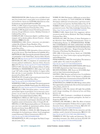 Internet, canais de participação e efeitos políticos: um estudo do Portal da Câmara
Vol. 12 Nº 2 - maio/agosto 2010 revista Fronteiras - estudos midiáticos 93
FREEDOM HOUSE.2006.Freedom in the world 2006:Selected
data from freedom house’s annual global survey of political rights
and civil liberties. Acesso em: 01/09/2006, disponível em: www.
freedomhouse.org/uploads/pdf/Charts2006.pdf.
FUNG, A. 2004. Empowered participation: Reinventing urban
democracy. Oxford, Princeton University Press, 278 p.
GASTIL,J.2000.By popular demand:Revitalizing representative
democracy through deliberative elections. Berkeley, University of
California Press, 267 p.
GOMES, W. 2005. A democracia digital e o problema da par-
ticipação civil na decisão política. Revista Fronteiras – Estudos
Midiáticos, VIII(3):214-222.
HABERMAS, J. 2003. Direito e democracia: entre faticidade e
validade. Rio de Janeiro,Tempo Brasileiro, 350 p.
HELD, D. 1987. Models of democracy. Stanford, Stanford Uni-
versity Press, 321 p.
HILL,K.; HUGHES,J.1998.Cyberpolitics: Citizen activism in
the age of the internet. New York, Rowman & Littlefield, 207 p.
KRUEGER,B.S.2002.Assessing the potential of Internet politi-
cal participation in the United States. American Politics Research,
30(5):476-498.http://dx.doi.org/10.1177/1532673X02030005002
KRUEGER, B.S. 2006. A comparison of conventional and
internet political mobilization. American Politics Research,
34(6):759-776.http://dx.doi.org/10.1177/1532673X06290911
LÉVY, P. 1999. Cibercultura. Rio de Janeiro, Editora 34, 260 p.
LIPINSKI, D.; NEDDENRIEP, G. 2004. using “new” media
to get “old” media coverage: How members of congress utilize
their web sites to court journalists. The Harvard International
Journal of Press/Politics, 9(7):7-21.
MANIN,B.1997.Principles of representative government.Cam-
bridge, Cambridge University Press, 256 p.
http://dx.doi.org/10.1017/CBO9780511659935
MARMURA,S.2008.A net advantage?The internet,grassroots
activismandAmericanMiddle-Easternpolicy.NewMediaSociety,
10(2):247-271.http://dx.doi.org/10.1177/1461444807086469
MARQUES, F. 2008. Participação política e internet: meios e
oportunidades digitais de participação civil na democracia contem-
porânea, com um estudo do caso brasileiro. Salvador, BA. Tese de
Doutorado. Universidade Federal da Bahia, 498 p.
MARQUES, F.; MIOLA, E. 2007. Internet e parlamento: um
estudo dos mecanismos de participação oferecidos pelo Poder
Legislativo através de ferramentas online. E-Compós, 9:1-20.
MIGUEL,L.F.2003.Representação política em 3-D:elementos
para uma teoria ampliada da representação política. Revista
Brasileira de Ciências Sociais, 18(51):123-140.
MUSSO, J.; WEARE, C.; HALE, M. 2000. Designing web
technologies for local governance reform: Good management
or good democracy? Political Communication, 17(1):1-19.
http://dx.doi.org/10.1080/105846000198486
NEGROPONTE, N. 1995. A vida digital. São Paulo, Compa-
nhia da Letras, 231 p.
NOBRE, M. 2004. Participação e deliberação na teoria demo-
crática: uma introdução. In: V.S.P. COELHO; M. NOBRE,
Participação e deliberação:teoria democrática e experiências institu-
cionais no Brasil contermporâneo. São Paulo,Editora 34,p.21-40.
NORRIS, P. 2000. A virtuous circle: political communications in
postindustrial societies. New York, Cambridge University Press,
416 p. http://dx.doi.org/10.1017/CBO9780511609343
NORRIS, P. 2001. Digital divide: Civic engagement, informa-
tion poverty and the internet Worldwide. New York, Cambridge
University Press, 320 p.
NOVECK, B.S. 2004. The future of citizen Participation in
the Electronic State: Modeling Communicative Action in
E-Rulemaking Practice. In: INTERNATIONAL WORK-
ING CONFERENCE ON THE LANGUAGE-ACTION
PERSPECTIVE ON COMMUNICATION MODELLING,
9,New Brunswick,2004.Anais... Rutgers University,The State
University of New Jersey, New Brunswick, p. 1-32.
ONU. 2008. E-Government Survey. Acesso em: 15/02/2008,
disponível em: http://www.unpan.org/egovkb/global_
reports/08report.htm.
PAPACHARISSI,Z.2002.The virtual sphere:The internet as
a public sphere. New media & society, 4(1):9-27.
http://dx.doi.org/10.1177/14614440222226244
PORTAL DA CÂMARA DOS DEPUTADOS.2009.Acesso
01/03/2009, disponível em: http://www.camara.gov.br.
RECEITA FEDERAL. 2008. Acesso em: 05/12/2008, dispo-
nível em: http://www.receita.fazenda.gov.br.
SALTER, L. 2004. Structure and forms of use. A contribution
to understanding the ‘effects’ of the Internet on deliberative
democracy.Information,Communication & Society,7(2):185-206.
http://dx.doi.org/10.1080/1369118042000232648
SCHEUFELE,D.A.;NISBET,M.2002.Being a citizen online:
New opportunities and dead ends.Harvard International Journal
of Press/Politics, 7(3):55-75.
SHULMAN, S. 2004. The internet still might (but probably
won’t) change everything. I/S: A Journal of Law and Policy,
1(1):111-145.
SOUZA, C. 2001. Construção e consolidação de instituições
democráticas: papel do orçamento participativo. São Paulo em
Perspectiva, 15(4):84-97.
STANLEY, J.W.; WEARE, C. 2004. The effects of internet
use on political participation: Evidence from an agency online
discussion forum. Administration & Society, 36(5):503-527.
http://dx.doi.org/10.1177/0095399704268503
STROMER-GALLEY, J. 2000. On-line interaction and why
candidates avoid it. Journal of Communication, 50(4):111-132.
http://dx.doi.org/10.1111/j.1460-2466.2000.tb02865.x
TAMBINI, D. 1999. New media and democracy: The civic
networking movement. New Media and Society, 1(3):305-329.
http://dx.doi.org/10.1177/14614449922225609
 