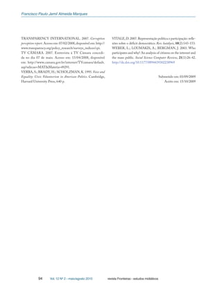 Francisco Paulo Jamil Almeida Marques
94 Vol. 12 Nº 2 - maio/agosto 2010 revista Fronteiras - estudos midiáticos
TRANSPARENCY INTERNATIONAL. 2007. Corruption
perception report.Acesso em: 07/02/2008,disponível em: http://
www.transparency.org/policy_research/surveys_indices/cpi.
TV CÂMARA. 2007. Entrevista à TV Câmara concedi-
da no dia 07 de maio. Acesso em: 15/04/2008, disponível
em: http://www.camara.gov.br/internet/TVcamara/default.
asp?selecao=MAT&Materia=49291.
VERBA, S.; BRADY, H.; SCHOLZMAN, K. 1995. Voice and
Equality: Civic Volunteerism in American Politics. Cambridge,
Harvard University Press, 640 p.
VITALE,D.2007.Representação política e participação: refle-
xões sobre o déficit democrático. Rev. katálysis, 10(2):143-153.
WEBER, L.; LOUMAKIS, A.; BERGMAN, J. 2003. Who
participates and why? An analysis of citizens on the internet and
the mass public. Social Science Computer Review, 21(1):26-42.
http://dx.doi.org/10.1177/0894439302238969
Submetido em: 03/09/2009
Aceito em: 15/10/2009
 