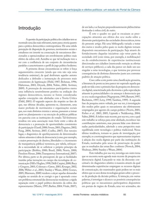 Internet, canais de participação e efeitos políticos: um estudo do Portal da Câmara
Vol. 12 Nº 2 - maio/agosto 2010 revista Fronteiras - estudos midiáticos 83
Introdução
Aquestãodaparticipaçãopolíticadoscidadãostemse
mostradoumadasmaisrelevantes,tantoparaateoriaquanto
para a prática democrática contemporânea. Há uma nítida
percepção de disposição de governos, movimentos sociais e
estudiosos em investir na consecução de mecanismos dire-
cionados a operacionalizar um envolvimento político mais
efetivo da esfera civil. Acredita-se que tal inclinação tem a
ver com a confluência de um conjunto de circunstâncias
paralelas a caracterizarem o perfil do jogo político hodierno.
A primeira dessas circunstâncias se refere à força
argumentativa crescente (ainda que esta não seja uma
tendência unânime), da qual desfrutam aqueles autores
dedicados a defender a instauração de processos mais
consistentes de legitimação (Held, 1987; Bohman, 1996;
Habermas, 2003; Dryzek, 2004; Nobre, 2004; Avritzer,
2009). A promoção de mecanismos participativos exerce
uma influência sensivelmente positiva na avaliação dos
regimes democráticos, mesmo se forem consideradas
aquelas concepções não alinhadas com a Teoria Crítica
(Dahl, 2001). O segundo aspecto diz respeito ao fato de
que, nas últimas décadas, apresenta-se, claramente, uma
maior profusão de movimentos e organizações sociais
que,nos mais distintos eventos e arenas,passaram a tomar
parte no planejamento e na execução de políticas públicas
em parceria com as instituições do estado. Tal fenômeno
resultou em uma associação mais forte entre a ideia de
democracia e a promoção de oportunidades consistentes
de participação (Gastil,2000;Souza,2001;Dagnino,2002;
Fung, 2004; Avritzer, 2007; Coelho, 2007). Em terceiro
lugar, o diagnóstico de aperfeiçoamento de determinados
valores atinentes à ideia de democracia (como,por exemplo,
a maior preservação de direitos, liberdades e o incremento
da transparência pública) terminou, por tabela, reforçan-
do a necessidade de se sofisticar o próprio princípio da
participação (Bobbio, 2000; Brasil, 2000; Norris, 2000;
Freedom House,2006;Transparency International,2007).
Por último, parte-se do pressuposto de que as facilidades
trazidas pelas inovações no campo das tecnologias de co-
municação (Hill e Hughes,1998;Delli Carpini,2000;Bucy
e Gregson, 2001; Coleman e Gøtze, 2001; Krueger, 2002,
2006; Weber et al., 2003; Stanley e Weare, 2004; Gomes,
2005; Marmura, 2008) tendem a atiçar aquelas demandas
erigidas no sentido de se corrigir o que é apontado como
um problema estrutural das democracias modernas:a rígida
separação entre o papel político-decisório da esfera dos
representantes (Manin, 1997; Barber, 2004; Vitale, 2007),
de um lado,e as funções preponderantemente plebiscitárias
destinadas à esfera civil, de outro.
É este o quadro no qual se encaixam as preo-
cupações atinentes aos efeitos dos new media sobre a
dimensão participativa das sociedades democráticas,tema
do presente artigo. Há uma bibliografia variada a tratar
dos meios e modos pelos quais os media digitais tornam
disponíveis mecanismos de participação. Seja através do
fortalecimento daquelas iniciativas cujo vetor parte da
sociedade civil (com vistas, por exemplo, à mobilização)
ou do estabelecimento de experiências institucionais
direcionadas aos cidadãos (merecendo menção as ofertas
de serviços públicos), a cada dia parece ser dado um uso
singular a estas tecnologias, o que termina por provocar
consequências de distintas dimensões junto aos correntes
padrões de atuação política.
Caso caiba a este ponto uma classificação grosseira,
a literatura de ponta na área parece ter superado aquela que
pode ser tida como a primeira fase da pesquisa em democra-
cia digital,caracterizada pela dicotomia e pela especulação
atinente às potencialidades e às ameaças à democracia que
osnewmediaengendram(Negroponte,1995;Barnett,1997;
Buchstein, 1997; Lévy, 1999; Tambini, 1999). A segunda
fase da pesquisa esteve voltada, por sua vez, à investigação
dos modos pelos quais os mecanismos são efetivamente
empregados por agentes do campo político (Norris, 2001;
Ferber et al., 2003, 2005; Lipinski e Neddenriep, 2004;
Salter,2004).A ênfase mais recente,por sua vez,com a qual
este trabalho se esforça para estar alinhado, reconhece tais
contribuições anteriores, mas procura lidar com determi-
nadas particularidades, aderindo a uma perspectiva mais
equilibrada entre tecnologia e política tradicional. Nessa
última tendência, tornam-se pauta de investigação, por
exemplo,os constrangimentos que representantes impõem
à adoção dos media digitais por parte das instituições do
Estado, motivados pelo senso de preservação do poder
que os resultados das urnas lhes conferem (Noveck, 2004;
Shulman, 2004; Stanley e Weare, 2004).
Este trabalho,por sua vez,investiga um outro tema
que se encontra nesta agenda mais recente de pesquisa em
democracia digital. Lançando-se mão da discussão con-
ceitual e do diagnóstico relativo à maneira através da qual
determinadas experiências empregam os recursos digitais
de comunicação, são examinados quais podem ser os reais
efeitos que os usos destas tecnologias geram sobre o proces-
so de produção da decisão política. A intenção, em outras
palavras,é investigar o alcance e as possíveis consequências
políticas que os mecanismos participativos disponíveis
em portais de órgãos do Estado, uma vez acionados, são
 