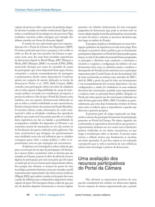 Francisco Paulo Jamil Almeida Marques
84 Vol. 12 Nº 2 - maio/agosto 2010 revista Fronteiras - estudos midiáticos
capazes de provocar sobre o processo de produção daque-
las decisões tomadas em âmbito institucional. Qual seria,
então,a contribuição da tecnologia em tais processos? Que
resultados concretos, enfim, emergem, por exemplo, dos
debates travados em fóruns de discussão digital?
O estudo de caso selecionado para este empreen-
dimento foi o Portal da Câmara dos Deputados (2009).
O motivo particular que levou a pesquisa a tal escolha se
refere ao fato de que esta iniciativa da Câmara se apre-
senta como uma das mais bem-sucedidas experiências
de democracia digital no Brasil (Braga, 2007; Marques e
Miola, 2007; Marques, 2008) e no mundo (ONU, 2008),
merecendo destaque por conta da variedade de canais
de participação que torna disponível (bate-papo, fóruns,
comentário a notícias, encaminhamento de mensagens
a parlamentares, dentre outros dispositivos). Conforme
aponta um conjunto de autores dedicados às teorias da
democracia (Verba et al., 1995; Delli Carpini, 2000),
contudo, uma participação efetiva da esfera da cidadania
não se refere apenas à disponibilidade de canais de inter-
venção política. Levando em consideração tal aspecto, é
preciso reconhecer o fato de que o Portal da Câmara conta,
também, com um aparato informacional sofisticado no
que se refere a conferir visibilidade as suas características,
história e funções dentro da estrutura do Estado Brasileiro.
A iniciativa oferece, então, informações de cunho insti-
tucional e sobre as atividades cotidianas dos operadores
políticos que atuam na Casa; porém,percebe-se o esforço
desta experiência em dar ao cidadão a possibilidade de
acompanhar o trabalho dos deputados no Plenário e nas
comissões, através de transmissão ao vivo das sessões ou
da fiscalização dos gastos realizados pelos gabinetes. São
estas características que fustigam um questionamento
mais detalhado acerca da real influência que os cidadãos
conseguem gerar sobre o campo político e sobre os re-
presentantes, uma vez que empregam tais mecanismos.
A hipótese a ser investigada se refere à ideia de que,
para a consecução de um tipo de participação civil destina-
da a exercer efeitos consistentes sobre as decisões que são
tomadas na Câmara,é preciso ir além da oferta de recursos
digitais de participação,por mais avançados que eles sejam
ou ainda que de seu uso tomem parte representantes eleitos.
Isso porque, não obstante os avanços do ponto de vista
tecnológico,persistem barreiras como,por exemplo,o perfil
eminentemente representativo das democracias modernas
(Miguel,2003),quetendemaanular,emboapartedasvezes,
o poder de influência que os dispositivos disponíveis seriam
capazes de gerar.Tal concepção reforça a ideia de que, por
trás do desenho daqueles instrumentos e recursos digitais
presentes em websites institucionais, há uma concepção
pragmática de democracia (que pode se mostrar mais ou
menos adepta àquelas investidas participativas mencionadas
no início do texto) a orientar os processos decisórios que
têm lugar no âmbito do Estado.
A pesquisa empírica se fundamenta em uma inves-
tigação qualitativa da experiência em tela neste artigo.Para
averiguar os possíveis efeitos políticos que as ferramentas
participativas disponíveis no Portal da Câmara podem gerar,
lançou-semão(i)deanálisedocumental(forampesquisados
os princípios e diretrizes mais candentes a orientarem a
iniciativa e a regerem a configuração do website e de suas
ferramentas, bem como os relatórios anuais a medirem o
desempenho do Portal);(ii) de entrevista com os principais
responsáveis pelo Comitê Gestor do site da instituição;(iii)
de visita monitorada ao website entre setembro de 2007 e
abril de 2008, a partir da qual foi feito um levantamento
e um acompanhamento dos recursos disponíveis e de suas
configurações; e, ainda, (iv) estabeleceu-se uma avaliação
discursiva das conversações mantidas entre representantes
e usuários, tanto no principal fórum público abrigado no
Portal,até então,quanto nas 44 conversações realizadas em
salas de bate-papo entre 2005 e 2007.Considera-se,parti-
cularmente, que estas duas ferramentas revelam de forma
mais exata os indícios aptos a responderem a questão que
direciona a presente pesquisa.
A primeira parte do artigo empreende um diag-
nóstico conciso das principais ferramentas de participação
presentes no Portal da Câmara. No tópico seguinte, são
confrontadas as expectativas democráticas que gestores e
representantes atribuem aos new media com as limitações
práticas verificadas no uso destes mecanismos, no que
tange à reverberação sobre as decisões. A terceira seção
retoma a reflexão teórica que fundamenta as ressalvas
até então apontadas. E, por fim, espera-se ter reforçado
a perspectiva que se volta à existência de uma influência
mútua entre tecnologia e práticas da democracia.
Uma avaliação dos
recursos participativos
do Portal da Câmara
Não obstante as expectativas positivas de uma
parcela considerável dos estudos em democracia digital,
há um conjunto de autores argumentando que a grande
 