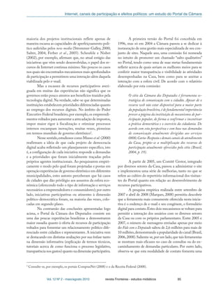 Internet, canais de participação e efeitos políticos: um estudo do Portal da Câmara
Vol. 12 Nº 2 - maio/agosto 2010 revista Fronteiras - estudos midiáticos 85
maioria dos projetos institucionais reflete apenas de
maneira escassa as capacidades de aperfeiçoamento polí-
tico auferidas pelos new media (Strommer-Galley, 2000;
Salter, 2004; Ferber et al., 2005). Scheufele e Nisbet
(2002), por exemplo, afirmam que, no atual estágio das
iniciativas que vêm sendo desenvolvidas, o papel dos re-
cursos de Internet continua mínimo.São poucos os casos
nos quais são encontrados mecanismos mais aprofundados
de participação a permitirem uma interação além daquela
viabilizada pelo e-mail.
Mas a escassez de recursos participativos averi-
guada em muitas das experiências não significa que os
governos estão pouco atentos aos benefícios trazidos pela
tecnologia digital. Na verdade, sabe-se que determinadas
instituições estabelecem prioridades diferenciadas quanto
ao emprego dos recursos digitais. No âmbito do Poder
Executivo Federal brasileiro,por exemplo,os empreendi-
mentos voltados para aumentar a arrecadação de impostos,
impor maior rigor à fiscalização e otimizar processos
internos encampam inovações, muitas vezes, pioneiras
em termos mundiais de governo eletrônico2
.
Nesse sentido,estudiosos como Musso et al. (2000)
reafirmam a ideia de que cada projeto de democracia
digital acaba refletindo um planejamento específico, isto
é, a configuração de cada iniciativa responde a demandas
e a prioridades que foram inicialmente traçadas pelos
próprios agentes institucionais. Ao pesquisarem empiri-
camente o modo pelo qual foram projetadas e postas em
operação experiências de governo eletrônico em diferentes
municipalidades, estes autores perceberam que há casos
de cidades que dão privilégio aos assuntos da esfera eco-
nômica (oferecendo todo o tipo de informação e serviços
necessários a empreendedores e consumidores); por outro
lado, iniciativas participativas ou atinentes à dimensão
político-democrática foram, na maioria das vezes, colo-
cadas em segundo plano.
Na contramão das conclusões apresentadas logo
acima, o Portal da Câmara dos Deputados consiste em
uma das poucas experiências brasileiras a demonstrarem
maior ousadia quanto à oferta de recursos de participação
voltados para fomentar um relacionamento político dife-
renciado entre cidadãos e representantes. A iniciativa vem
se destacando em distintas avaliações por sua ênfase tanto
na dimensão informativa (explicação de termos técnicos,
tutoriais acerca de como funciona o processo legislativo,
transparência nos gastos) quanto na dimensão participativa.
A primeira versão do Portal foi concebida em
1996, mas só em 2004 a Câmara passou a se dedicar à
instauração de uma gestão mais especializada de seu con-
junto de sites. Naquele ano, uma comissão foi nomeada
no intuito de promover um chamado “salto qualitativo”
no Portal, tendo como uma de suas metas fundamentais
refletir acerca de quais seriam os melhores meios para se
conferir maior transparência e visibilidade às atividades
desempenhadas na Casa, bem como para se azeitar a
interação com a esfera civil. De acordo com o relatório
elaborado por esta comissão:
O sítio da Câmara dos Deputados é ferramenta es-
tratégica de comunicação com o cidadão. Apesar de o
recurso web não estar disponível para a maior parte
da população brasileira,é de fundamental importância
prover a página da instituição de mecanismos de par-
ticipação popular, de forma a confirmar e incentivar
a prática democrática e o exercício da cidadania. De
acordo com esta perspectiva e com base nas demandas
de comunicação atualmente dirigidas aos serviços
0800,Carta-Resposta e demais canais de atendimento
da Casa, propõe-se a multiplicação dos recursos de
participação atualmente oferecidos pelo sítio (Brasil,
2004, p. 19).
A partir de 2005, um Comitê Gestor, integrado
por diversos setores da Casa, passou a administrar o site
e implementou uma série de melhorias, tanto no que se
refere ao cultivo do repertório informacional dos visitan-
tes do Portal quanto em relação ao desenvolvimento de
recursos participativos.
A pesquisa empírica realizada entre setembro de
2007 e abril de 2008 (Marques, 2008) permitiu descobrir
que a ferramenta mais comumente oferecida nesta inicia-
tiva é o endereço de e-mail e seu congênere, o formulário
digital para contato.Estes dois mecanismos se voltam para
permitir a interação dos usuários com os diversos setores
da Casa ou com os próprios parlamentares. Entre 2005 e
2007, o número de mensagens enviadas apenas por meio
do Fale com o Deputado saltou de 2,6 milhões para mais de
10 milhões,demonstrando a popularidade do canal (Brasil,
2006,2008).Salienta-se,por um lado,que tais ferramentas
se mostram mais eficazes no caso de consultas ou do en-
caminhamento de demandas particulares. Por outro lado,
observa-se que esta modalidade de contato fomenta uma
2
Consulte-se, por exemplo, os portais ComprasNet (2008) e o da Receita Federal (2008).
 