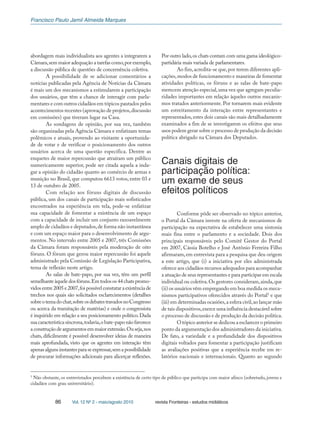 Francisco Paulo Jamil Almeida Marques
86 Vol. 12 Nº 2 - maio/agosto 2010 revista Fronteiras - estudos midiáticos
abordagem mais individualista aos agentes a integrarem a
Câmara,sem maior adequação a tarefas como,por exemplo,
a discussão pública de questões de concernência coletiva.
A possibilidade de se adicionar comentários a
notícias publicadas pela Agência de Notícias da Câmara
é mais um dos mecanismos a estimularem a participação
dos usuários, que têm a chance de interagir com parla-
mentares e com outros cidadãos em tópicos pautados pelos
acontecimentos recentes (aprovação de projetos,discussão
em comissões) que tiveram lugar na Casa.
As sondagens de opinião, por sua vez, também
são organizadas pela Agência Câmara e enfatizam temas
polêmicos e atuais, provendo ao visitante a oportunida-
de de votar e de verificar o posicionamento dos outros
usuários acerca de uma questão específica. Dentre as
enquetes de maior repercussão que atraíram um público
numericamente superior, pode ser citada aquela a inda-
gar a opinião do cidadão quanto ao comércio de armas e
munição no Brasil, que computou 6613 votos, entre 03 e
13 de outubro de 2005.
Com relação aos fóruns digitais de discussão
pública, um dos canais de participação mais sofisticados
encontrados na experiência em tela, pode-se enfatizar
sua capacidade de fomentar a existência de um espaço
com a capacidade de incluir um conjunto razoavelmente
amplo de cidadãos e deputados,de forma não instantânea
e com um espaço maior para o desenvolvimento de argu-
mentos. No intervalo entre 2005 e 2007, três Comissões
da Câmara foram responsáveis pela moderação de oito
fóruns. O fórum que gerou maior repercussão foi aquele
administrado pela Comissão de Legislação Participativa,
tema de reflexão neste artigo.
As salas de bate-papo, por sua vez, têm um perfil
semelhanteàqueledosfóruns.Emtodosos44chatspromo-
vidosentre2005e2007,foipossívelconstataraexistênciade
trechos nos quais são solicitados esclarecimentos (detalhes
sobreotemadochat,sobreosdebatestravadosnoCongresso
ou acerca da tramitação de matérias) e onde o congressista
é inquirido em relação a seu posicionamento político.Dada
suacaracterísticasíncrona,todavia,obate-paponãofavorece
aconstruçãodeargumentosemmaiorextensão.Ouseja,nos
chats, dificilmente é possível desenvolver ideias de maneira
mais aprofundada, visto que os agentes em interação têm
apenasalgunsinstantesparaseexpressar,semapossibilidade
de procurar informações adicionais para alicerçar reflexões.
Por outro lado,os chats contam com uma gama ideológico-
partidária mais variada de parlamentares.
Ao fim,acredita-se que,por terem diferentes apli-
cações,modos de funcionamento e maneiras de fomentar
atividades políticas, os fóruns e as salas de bate-papo
merecem atenção especial,uma vez que agregam peculia-
ridades importantes em relação àqueles outros mecanis-
mos tratados anteriormente. Por tornarem mais evidente
um estreitamento da interação entre representantes e
representados,estes dois canais são mais detalhadamente
examinados a fim de se investigarem os efeitos que seus
usos podem gerar sobre o processo de produção da decisão
política abrigado na Câmara dos Deputados.
Canais digitais de
participação política:
um exame de seus
efeitos políticos
Conforme pôde ser observado no tópico anterior,
o Portal da Câmara investe na oferta de mecanismos de
participação na expectativa de estabelecer uma sintonia
mais fina entre o parlamento e a sociedade. Dois dos
principais responsáveis pelo Comitê Gestor do Portal
em 2007, Cássia Botelho e José Antônio Ferreira Filho
afirmaram,em entrevista para a pesquisa que deu origem
a este artigo, que (i) a iniciativa por eles administrada
oferece aos cidadãos recursos adequados para acompanhar
a atuação de seus representantes e para participar em escala
individual ou coletiva.Os gestores consideram,ainda,que
(ii) os usuários vêm empregando em boa medida os meca-
nismos participativos oferecidos através do Portal3
e que
(iii) em determinadas ocasiões,a esfera civil,ao lançar mão
de tais dispositivos,exerce uma influência destacável sobre
o processo de discussão e de produção da decisão política.
O tópico anterior se dedicou a esclarecer o primeiro
ponto da argumentação dos administradores da iniciativa.
De fato, a variedade e a profundidade dos dispositivos
digitais voltados para fomentar a participação justificam
as avaliações positivas que a experiência recebe em re-
latórios nacionais e internacionais. Quanto ao segundo
3
Não obstante, os entrevistados percebem a existência de certo tipo de público que participa com maior afinco (sobretudo, jovens e
cidadãos com grau universitário).
 