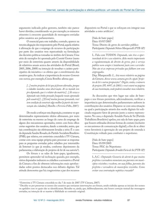 Internet, canais de participação e efeitos políticos: um estudo do Portal da Câmara
Vol. 12 Nº 2 - maio/agosto 2010 revista Fronteiras - estudos midiáticos 87
argumento indicado pelos gestores, também não parece
haver dúvidas,considerando-se,por exemplo,os números
atinentes à crescente quantidade de mensagens enviadas
pelos usuários aos parlamentares.
O essencial para este trabalho, contudo, aparece na
terceiraalegaçãodosresponsáveispeloPortal,aquelarelativa
à afirmação de que o emprego de recursos de participação
por parte dos usuários vem repercutindo na formulação
das decisões políticas tomadas no âmbito da Câmara.Uma
série de exemplos foi apontada pelo Comitê Gestor (tanto
por meio de entrevista quanto através da disponibilidade
de relatórios anuais acerca das atividades do Portal (Brasil,
2005, 2006, 2008) na intenção de ressaltar o caráter parti-
cipativo da iniciativa e os efeitos que o envolvimento dos
usuários gera.Ao indicar a importância do recurso Comente
esta notícia, por exemplo, Cássia Botelho afirma que:
[...]muitosprojetosdeleiquejáforamalterados,porque
o cidadão mandou uma observação. Aí eu mando isso
pro deputado, que é o relator da matéria [...] Às vezes o
deputado não tinha pensado [naquela razão apontada
pelo usuário] [...] [Com] muitas pessoas pensando, você
temcondiçãodeconstruiralgomelhor[apartirdainter-
venção dos cidadãos] (Botelho e Ferreira Filho, 2007).
Demodoareforçarestadisposição,constatou-seque
determinados representantes eleitos afirmaram, por meio
de entrevista ou mesmo ao longo do curso do emprego de
alguns dos mecanismos apontados, verem com bons olhos
certas sugestões dos usuários, dando a entender, assim, que
tais contribuições são efetivamente levadas a sério.É o caso
da deputada Sandra Rosado,do Partido Socialista Brasileiro
(PSB), que relatou, em entrevista concedida à TV Câmara,
contar com uma equipe própria para processar as respostas
para as perguntas enviadas pelos cidadãos por intermédio
da Internet (o que já rendeu, conforme depoimento da
parlamentar,a elaboração de projetos de lei de sua autoria4
).
Os fóruns e as salas de bate-papo, igualmente,
permitem apreender tal inclinação quando, por exemplo,
vários deputados induzem os cidadãos a acessarem o Portal
da Câmara a fim de obterem informações mais aprofun-
dadas sobre pontos destacados nos debates digitais. Tal
atitude demonstra que há congressistas a par dos recursos
disponíveis no Portal e que se esforçam em integrar suas
atividades a estes artifícios5
.
[Sala de bate-papo]
Data: 03/07/2007
Tema: Direito de greve do servidor público
Participante:DeputadoNelsonMarquezelli(PTB-SP)
-----------------------------------------------
L. Fala com TODOS: Deputado, não tive a opor-
tunidade de ler o seu relatório.Acho muito importante
a regulamentação do direito de greve, pois o serviço
público nem sempre é totalmente justo com o servidor.
Não são só as empresas privadas que falham com seus
empregados.
Dep. Marquezelli: L., leia nosso relatório na página
da Câmara.Acesse www.camara.gov.br,opção“proje-
tos de lei e outras proposições”.Digite,então,o número
do projeto (PL 4497,de 2001) e você estará na página
de sua tramitação,onde poderá consultar meu relatório.
As discussões que têm lugar nas salas de bate-
papo e nos fóruns permitem, adicionalmente, verificar a
importância que determinados parlamentares auferem às
contribuições dos usuários.Deparou-se com uma situação
na qual a participação através dos media digitais foi soli-
citada enquanto fator de pressão junto a outros represen-
tantes.No caso,o deputado Arnaldo Faria de Sá (Partido
Trabalhista Brasileiro) apelou,em sala de bate-papo,para
que fossem utilizadas diversas formas de contato (inclusive
os mecanismos de comunicação digital),a fim de se obter
votos favoráveis à aprovação de um projeto de emenda à
Constituição voltado para combater o nepotismo.
[Sala de bate-papo]
Data: 05/09/2005
Tema: PEC do Nepotismo
Participante:DeputadoArnaldoFariadeSá(PTB-SP)
------------------------------------------------
L.A.C.: Deputado: Gostaria de alertá-lo que muitos
prefeitos e vereadores nomeiam seus parentes em muni-
cípios vizinhos e recebem, em suas folhas, parentes dos
prefeitos e vereadores de municípios vizinhos. Como
evitar essa contratação nepótica cruzada?
4
Entrevista à TV Câmara concedida no dia 7 de maio de 2007 (TV Câmara, 2007).
5
Decidiu-se por preservar os nomes dos usuários que enviaram intervenções aos fóruns, sendo exibidas apenas as iniciais dos nomes
ou apelidos com os quais eles se identificaram. Ressalte-se, ainda, que, deliberadamente, não houve correção textual das mensagens
enviadas, na intenção de se manter a fidelidade ao conteúdo original.
 