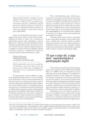 Francisco Paulo Jamil Almeida Marques
90 Vol. 12 Nº 2 - maio/agosto 2010 revista Fronteiras - estudos midiáticos
-------------------------------------------
Sei que você pode mandar um e-mail para um ou mais
deputados, mas quem garante que ele leu, pode ser o
seu assessor, secretária que leu, não achou que fosse
interressante e jogou fora. [...] Defendo que seja feito
pelo sitio da camara pois, poderia ter um protocolo, A
Comissão de Legislação Participativa juntaria um
número de e-mail sobre o mesmo assunto e passaria
para o DEPUTADO.
Assim, em determinadas intervenções, os parti-
cipantes demonstram, ainda que haja uma farta dispo-
nibilidade de recursos (e mesmo com a insistência de
parlamentares para que sejam empregados os recursos
digitais), não confiar em seu poder de influência. Foram
averiguadas oportunidades em que a descrença dos usuá-
rios se mostra de forma a detratar a própria iniciativa de
se estabelecer um fórum de discussão abrigado no Portal
da Câmara, acusando-se a experiência de tentativa de
cooptação eleitoral, conforme depoimento a seguir:
[Fórum de discussão]
DEMOCRATIZAR?
por S.M.R.G. (29/07/2005 10:06)
-------------------------------------------
Senhores parlamentares, mais uma vez parabenizo
esta iniciativa, mas por favor levem a sério, não
queiram somente estudar o grau de inteligência das
pessoas para ver como e onde agir [com fins político-
eleitoreiros].
Em segundo lugar, é preciso sublinhar um argu-
mento fundamental para que não se acuse este trabalho
de necessariamente crítico da forma representativa de
democracia:oferecer aos usuários insumos para o exercício
de pressão sobre parte das atividades dos agentes políticos
não é pouco. Reclamar efeitos e consequências políticas
mais incisivas ou a transferência do poder de decisão para
os cidadãos pode até preencher os anseios de determinadas
perspectivas teóricas (Barber, 2004; Arnstein, 1969), mas
tal requisição integraria, por outro lado, o fundamento
para se questionar a própria existência das instituições e
do sistema representativo,o que não parece plausível para
as democracias de massa contemporâneas.
Não se está defendendo, assim, a ideia de que a
promoção de mecanismos mais diretos de democracia
através dos media digitais seria algo superior ou que daria
um status mais elevado às iniciativas aqui examinadas. A
intenção, na verdade, é apenas mostrar que os recursos
digitais de participação têm se voltado mais para a refor-
ma e para o complemento do processo de produção da
decisão política (que, no sistema representativo, continua
sob responsabilidade de um corpo eleito pelos cidadãos)
do que para sua revolução ou para uma transformação
mais ampla de seu caráter.
O próximo tópico busca sustentar o argumento
de que o jogo político destinado a exercer efetiva influ-
ência e controle sobre as decisões tomadas em âmbito
institucional continua tendo como players principais os
mandatários eleitos, uma vez que a concepção moderna
de democracia eminentemente representativa é o principal
molde a orientar os projetos de participação digital.
“O que o jogo dá, o jogo
leva”: representação e
participação digital
É provavelmente pensando em tais limitações que
autores como Coleman e Gøtze (2001), Noveck (2004),
Musso et al. (2000), mesmo ao se depararem com uma
oferta generosa de canais, sublinham a necessidade de se
prospectar, desenhar e tornar disponíveis mecanismos
mais eficazes a permitirem uma intervenção substantiva
por parte dos usuários6
. Ao se procurar esclarecer, desta
forma,qual a efetiva reverberação provocada pelo emprego
dos recursos disponíveis no Portal da Câmara, são fortes
os indícios a apontarem para a manutenção da função da
esfera civil enquanto conjunto de agentes a endereçar con-
tribuições pontuais ao processo de produção de políticas.
Argumenta-se que este fenômeno esconde por
trás de si um problema mais de cunho político do que
tecnológico, a implicar a necessidade de se compreender
fatores como a concepção de democracia que motiva (ou
desmotiva) as disposições participativas dos agentes repre-
6
De acordo com Coleman e Gøtze (2001, p. 23, tradução minha),“Fortalecer a representação através de um processo contínuo de dis-
cussão e de consulta digital não se refere simplesmente a dar aos cidadãos melhores oportunidades de serem ouvidos – ainda que esse
seja um bom começo.Na verdade,a questão é relativa a dar aos cidadãos a posse de sua representação.Refere-se aos cidadãos enquanto
agentes a compartilharem o poder, em vez de apenas consumidores de políticas”.
 