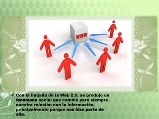  Con la llegada de la Web 2.0, se produjo un
fenómeno social que cambió para siempre
nuestra relación con la información,
principalmente porque nos hizo parte de
ella.
 