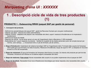 Màrqueting d'una UI : XXXXXX

   1 . Descripció cicle de vida de tres productes
                          (1)
PRODUCTE 1 : Outsourcing RRHH (paquet SAP per gestió de personal)
1 . Concepció del producte.

- Definició de característiques del paquet SAP : gestió de Recursos Humans per una gran multinacional.
- Objectiu pel client : reducció de costos administratius.
- Objectiu d'XXXX : adaptació del paquet a les necessitats del client, suport i resolució d'incidències en la implantació i
    manteniment.
- Definició de l'equip de treball.
- Segment de mercat : ha de donar servei a la seu de l'organització client a Barcelona (1.000 empleats)
- Expectatives de l' usuari respecte al producte : facilitat en la gestió de les dades personals (canvi de compte bancari per
    nòmina, canvi adreça, ...), incorporació dins un pla de formació, pla de carrera,..

2. Etapa d'introducció. Implantació del sistema tecnològic SAP en l'organització client. Formació dels usuaris de l'empresa
     client (petit grup que formarà a la resta d'usuaris). Resolució d'incidències. Equip de suport d' HP. La despesa en recursos
     encara no s'ha vist recuperada.

3. Etapa de creixement. El grup de formadors de l'empresa client forma a la resta. Ús intensiu del producte per part de tota
     l'empresa. Introducció de millores en el sistema segons necessitats del client.

4. Etapa de maduresa. Fase actual. Noves necessitats dels usuaris no es poden implementar dins el paquet de SAP.

5. Etapa de davallada. Necessitat d'una nova infraestructura tecnològica Erra donar resposta a les necessitats dels usuaris.
                                                             Montserrat per Ponsa                                                   1
 