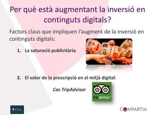 Per què està augmentant la inversió en
         continguts digitals?
Factors claus que impliquen l’augment de la inversió en
continguts digitals:
   1. La saturació publicitària.




   2. El valor de la prescripció en el mitjà digital:

                     Cas TripAdvisor
 