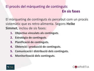 El procés del màrqueting de continguts
                                   En sis fases

El màrqueting de continguts és percebut com un procés
sistemàtic que es retro-alimenta. Segons Heike
Simmet, inclou de sis fases:
   1.   Objectius vinculats als continguts.
   2.   Estratègia de continguts.
   3.   Planificació de continguts.
   4.   Obtenció i producció de continguts.
   5.   Comunicació i distribució dels continguts.
   6.   Monitorització dels continguts.
 