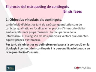 El procés del màrqueting de continguts
                                   En sis fases

1. Objectius vinculats als continguts.
La definició d’objectius tant de caràcter quantitatiu com de
caràcter qualitatiu es focalitza en el procés d’interacció digital
amb els diferents grups d’usuaris. La recuperació de la
informació i el diàleg són els dos principals vectors que orienten
aquest procés d’interacció.
Per tant, els objectius es defineixen en base a la concreció en la
tipologia i context dels continguts i la personalització basada en
la segmentació d’usuaris.
 