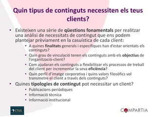 Quin tipus de continguts necessiten els teus
                   clients?
• Existeixen una sèrie de qüestions fonamentals per realitzar
  una anàlisi de necessitats de contingut que ens podem
  plantejar prèviament en la casuística de cada client:
       • A quines finalitats generals i específiques han d’estar orientats els
         continguts?
       • Quin grau de vinculació tenen els continguts amb els objectius de
         l’organització-client?
       • Com ajudaran els continguts a flexibilitzar els processos de treball
         del client per incrementar la seva eficiència?
       • Quin perfil d’imatge corporativa i quins valors filosòfics vol
         transmetre el client a través dels continguts?
• Quines tipologies de contingut pot necessitar un client?
       • Publicacions periòdiques
       • Informació tècnica
       • Informació institucional
 