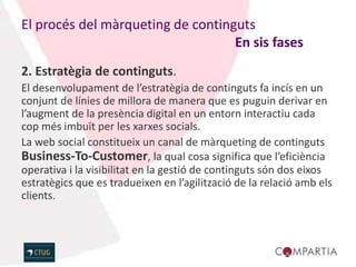 El procés del màrqueting de continguts
                                   En sis fases
2. Estratègia de continguts.
El desenvolupament de l’estratègia de continguts fa incís en un
conjunt de línies de millora de manera que es puguin derivar en
l’augment de la presència digital en un entorn interactiu cada
cop més imbuït per les xarxes socials.
La web social constitueix un canal de màrqueting de continguts
Business-To-Customer, la qual cosa significa que l’eficiència
operativa i la visibilitat en la gestió de continguts són dos eixos
estratègics que es tradueixen en l’agilització de la relació amb els
clients.
 