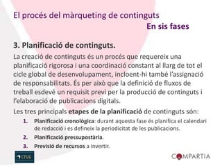 El procés del màrqueting de continguts
                                   En sis fases

3. Planificació de continguts.
La creació de continguts és un procés que requereix una
planificació rigorosa i una coordinació constant al llarg de tot el
cicle global de desenvolupament, incloent-hi també l’assignació
de responsabilitats. És per això que la definició de fluxos de
treball esdevé un requisit previ per la producció de continguts i
l’elaboració de publicacions digitals.
Les tres principals etapes de la planificació de continguts són:
   1.   Planificació cronològica: durant aquesta fase és planifica el calendari
        de redacció i es defineix la periodicitat de les publicacions.
   2.   Planificació pressupostària.
   3.   Previsió de recursos a invertir.
 