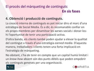El procés del màrqueting de continguts
                                   En sis fases
4. Obtenció i producció de continguts.
La creació interna de continguts es pot iniciar dins el marc d’una
estratègia de Social Media. És a dir, és recomanable confiar en
els propis membres per dinamitzar les xarxes socials i donar-los-
hi l’oportunitat de tenir una participació activa.
D’altra banda, els clients també poden ajudar a elevar la qualitat
del contingut a través d’una estratègia earned media. D’aquesta
manera, treballadors i clients tenen una forta implicació en
l’estratègia de màrqueting.
No obstant, s’ha de tenir en compte que un capital humà limitat i
un know-how absent són dos punts dèbils que poden empobrir
els continguts generats per una organització.
 